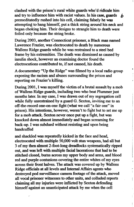clashed with the prison’s rural white guards who’d ridicule him and try to influence him with racist values. In his case, guards 4 premeditatedly rushed into his cell, claiming falsely he was attempting to hang himself, put a thick string around his neck and began choking him. Their designs to strangle him to death were foiled only because the string broke. During 2003, another Connecticut prisoner, a Black man named Lawrence Frazier, was electrocuted to death by numerous Wallens Ridge guards while he was restrained to a steel bed frame by his extremities. The death was dismissed as caused by insulin shock, however an examining doctor found the electrocutions contributed 10, if not caused, hs death. A documentary “Up the Ridge” was filmed by a local radio group exposing the racism and abuses surrounding the prison and reporting on Frazier’s killing. During 2001, [ was myself the victim of a brutal assault by a mob of Wallens Ridge guards, including two who beat Plummer just ‘months later. In my case, 1 was drawn out of my segregation cell while fully unrestrained by a guard G. Sexton, inviting me to an off-the-record one-on-one fight (what we call “a fair one” in prison). His intentions, however, weren’t to fight but to set me up for a mob attack. Sexton never once put up a fight, but was knocked down almost immediately and began screaming for back-up. I was subdued without resisting and upon being handeuffed and shackled was repeatedly kicked in the face and head, electrocuted with multiple 50,000 volt stun weapons, had all but 3 of my then almost 2-foot-long dreadlocks systematically ripped out, and was left with multiple facial lacerations that had to be stitched closed, burns across my upper body and arms, and blood red and purple contusions covering the entire whites of my eyes across their front halves. The attack was covered up by Wallens Ridge officials at all levels and Internal Affairs agents who destroyed pod surveillance camera footage of the attack, moved all vocal prisoner witnesses to other units, and colluded reports claiming all my injuries were inflicted by Sexton defending himself against an unanticipated attack by me when the cell